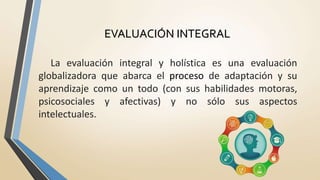 La evaluación integral y holística es una evaluación
globalizadora que abarca el proceso de adaptación y su
aprendizaje como un todo (con sus habilidades motoras,
psicosociales y afectivas) y no sólo sus aspectos
intelectuales.
EVALUACIÓN INTEGRAL
 
