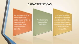 CARACTERISTICAS
Para poder evaluar
holísticamente
debe haber entre el
evaluado y el
evaluador una
comunicación
abierta.
Predomina la
evaluación
cualitativa.
Las evaluaciones
tradicionales solo
pueden ser tenidas
en cuenta como un
simple aspecto más
a evaluar en el
conjunto.
 