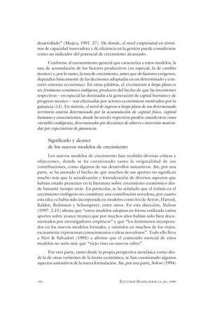 192 ESTUDOS AVANÇADOS 13 (36), 1999
desarrollado” (Mujica, 1991: 27). De donde, el nivel empresarial en térmi-
nos de capacidad innovadora y de eficiencia en la gestión puede considerarse
como un indicador del potencial de crecimiento alcanzado.
Conforme al razonamiento general que caracteriza a estos modelos, la
tasa de acumulación de los factores productivos (en especial, la de cambio
técnico) y, por lo tanto, la tasa de crecimiento, antes que de factores exógenos,
dependen básicamente de las decisiones adoptadas en un determinado y con-
creto entorno económico. En otras palabras, el crecimiento a largo plazo es
un fenómeno económico endógeno, producto del hecho de que las inversiones
respectivas – en especial las destinadas a la generación de capital humano y de
progreso técnico – son efectuadas por actores económicos motivados por la
ganancia (13). En síntesis, el nivel de ingreso a largo plazo de un determinado
territorio estaría determinado por la acumulación de capital físico, capital
humano y conocimientos, donde los niveles respectivos pueden considerarse como
variables endógenas, determinados por decisiones de ahorro e inversión motiva-
das por expectativas de ganancia.
Significado y alcance
de los nuevos modelos de crecimiento
Los nuevos modelos de crecimiento han recibido diversas críticas y
objeciones, donde se ha cuestionado tanto la originalidad de sus
contribuciones, como algunos de sus desarrollos sustantivos. Así, por una
parte, se ha anotado el hecho de que muchos de sus aportes no significan
mucho más que la actualización y formalización de diversos aspectos que
habían estado presentes en la literatura sobre crecimiento económico des-
de bastante tiempo atrás. En particular, se ha señalado que el énfasis en el
crecimiento endógeno no constituye una contribución novedosa, por cuanto
esta idea ya había sido incorporada en modelos como los de Arrow, Harrod,
Kaldor, Robinson y Schumpeter, entre otros. En esta dirección, Nelson
(1997: 2;15) afirma que “estos modelos adoptan en forma estilizada varios
aportes sobre avance técnico que por muchos años habían sido bien docu-
mentados por investigadores empíricos” y que “los fenómenos incorpora-
dos en los nuevos modelos formales, y omitidos en muchos de los viejos,
escasamente representan conocimientos o ideas novedosos”. Todo ello lleva
a Neri & Salvadori (1995) a afirmar que el contenido esencial de estos
modelos no sería más que “viejo vino en nuevos odres”.
Por otra parte, tanto desde la propia perspectiva neoclásica como des-
de la de otras vertientes de la teoría económica, se han cuestionado algunos
aspectos sustantivos de la nueva formulación. Así, por una parte, Solow (1994)
 