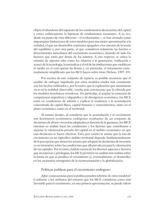 ESTUDOS AVANÇADOS 13 (36), 1999 193
objeta el abandono del supuesto de los rendimientos decrecientes del capital
y critica enfáticamente la hipótesis de rendimientos constantes. A su vez,
desde un punto de vista diferente – el evolucionista –, se han anotado como
importantes limitaciones de estos modelos para una mejor aproximación a la
realidad, el que sus desarrollos continúen apegados a los cánones de la teoría
del equilibrio y, por otra parte, el que consideren solamente las fuentes o
determinantes inmediatos del crecimiento económico, dejando de lado los
factores que están por detrás de los mismos. A este respecto, se critica la
omisión de aspectos tales como los relativos a la generación, verificación y
avance de la tecnología, la naturaleza y el rol de las instituciones que establecen
el medio en el cual operan las firmas y, en particular, el tratamiento extre-
madamente simplificado que los MCE hacen sobre éstas (Nelson, 1997: 19).
Por encima de este conjunto de reparos, es posible reconocer que el
cambio de enfoque impulsado por estos modelos resulta más consistente
con los hechos estilizados y, por lo tanto, que la explicación que suministran
vis-a-vis la realidad observable, resulta más convincente que la ofrecida por
los modelos neoclásicos ortodoxos. En particular, al aceptar la existencia de
competencia imperfecta y oligopólica y de divergencia económica, los MCE
están en condiciones de admitir y explicar la tendencia a la acumulación
concentrada de capital físico, capital humano y conocimientos, tanto en el
plano económico como en el territorial.
Al mismo tiempo, al considerar que la acumulación y el crecimiento
son fenómenos económicos endógenos resultantes de un conjunto de
decisiones de ahorro-inversión adoptadas en función de la ganancia, los MCE
orientan su análisis hacia las condiciones y los factores que contribuyen a
mejorar la valorización privada del capital en el ámbito económico en que
esas decisiones se hacen efectivas. Esto, por cuanto se asume que la tasa de
crecimiento en un específico ámbito territorial depende fundamentalmente
de la percepción que tienen los actores que adoptan las decisiones de inversión
(o no inversión) sobre las condiciones que allí prevalecen para la valorización
de sus capitales. Por lo tanto, habida cuenta de los diversos aspectos y factores
que incorporan y privilegian, los MCE permiten un análisis más realista sobre
la forma en que se produce el crecimiento (y, eventualmente, el desarrollo)
en los escenarios emergentes de la reestructuración y la globalización.
Politicas publicas para el crecimiento endogeno
¿Qué consecuencias para la política pueden inferirse de estos modelos?
Conforme a los atributos del entorno que los MCE consideran como más
favorable para el crecimiento, en una primera aproximación, se puede inferir
 