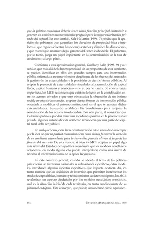 194 ESTUDOS AVANÇADOS 13 (36), 1999
que la política económica debería tener como función principal contribuir a
generar un ambiente macroeconómico propicio para la mejor valorización pri-
vada del capital. En este sentido, Sala-i-Martín (1994: 7) precisa que la apa-
rición de gobiernos que garanticen los derechos de propiedad física e inte-
lectual, que regulen el sector financiero y exterior y eliminen las distorsiones,
y que mantengan un marco legal garante del orden es deseable. El gobierno,
por lo tanto, juega un papel importante en la determinación de la tasa de
crecimiento a largo plazo.
Conforme a esta aproximación general, Guellec y Ralle (1995: 94 y ss.)
señalan que más allá de la heterogeneidad de las propuestas de esta corriente,
se pueden identificar en ellos dos grandes campos para una intervención
pública orientada a asegurar el mejor despliegue de las fuerzas del mercado:
la gestión de las externalidades y la provisión de ciertos bienes públicos. Al
aceptar la presencia de externalidades vinculadas a la acumulación de capital
físico, capital humano y conocimientos y, por lo tanto, de concurrencia
imperfecta, los MCE reconocen que existen defectos en la coordinación en-
tre los actores privados y que esto obstaculiza la obtención de un óptimo
social; en estas circunstancias, aceptan ciertas formas de intervención pública
orientada a modificar el entorno institucional en el que se generan dichas
externalidades, buscando establecer las condiciones para mejorar la
coordinación de los actores involucrados. Por otra parte, al considerar que
los bienes públicos pueden tener una incidencia positiva en la productividad
privada, algunos autores de esta corriente reconocen que una parte del capi-
tal total debe ser público.
En cualquier caso, estas áreas de intervención están encuadradas siempre
por la idea de que la política económica tiene como misión favorecer la creación
de un ambiente estimulante para la inversión, pero sin alterar el juego de las
fuerzas del mercado. De esta manera, si bien los MCE aceptan un papel algo
más activo del Estado y de la política económica que los modelos neoclásicos
ortodoxos, en modo alguno ello puede interpretarse como una suerte de
retorno al intervencionismo de la época keynesiana.
En este contexto general, cuando se aborda el tema de las políticas
para el caso de territorios nacionales o subnaciones específicos, estos mode-
los introducen algunos aspectos específicos que importa destacar. Así, en
tanto asumen que las decisiones de inversión que permiten incrementar los
stocks de capital físico, humano y técnico tienen carácter endógeno, los MCE
revalorizan un aspecto desdeñado por los modelos neoclásicos ortodoxos,
cual es la situación inicial de cada territorio, en tanto condicionante de su
potencial endógeno. Este concepto, que puede considerarse como equivalen-
 