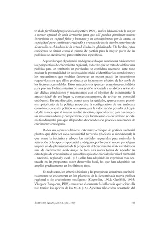 ESTUDOS AVANÇADOS 13 (36), 1999 195
te al de fertilidad propuesto Kampetter (1995), indica básicamente la mayor
o menor aptitud de cada territorio para que allí puedan germinar nuevas
inversiones en capital físico y humano y en conocimientos; por lo tanto, su
capacidad para continuar creciendo y avanzando hacia niveles superiores de
desarrollo en el ámbito de la actual dinámica globalizada. De hecho, estos
conceptos se sitúan como el punto de partida para la mayor parte de las
políticas de crecimiento para territorios específicos.
Al postular que el potencial endógeno es lo que condiciona básicamente
las perspectivas de crecimiento regional, toda vez que se trata de definir una
política para un territorio en particular, se considera necesario ante todo
evaluar la potencialidad de su situación inicial e identificar las condiciones y
los mecanismos que podrían favorecer en mayor grado las inversiones
requeridas para que allí se produzca un incremento efectivo de los stocks de
los factores acumulables. Estos antecedentes aparecen como imprescindibles
para precisar los lineamientos de una gestión orientada a establecer o fortale-
cer dichas condiciones y mecanismos con el objetivo de incrementar la
atractividad1
de ese lugar y, consecuentemente, de activar su potencial
endógeno. En esta dirección, como ya se ha señalado, aparece como propó-
sito prioritario de la política respectiva la configuración de un ambiente
económico, social y político ventajoso para la valorización privada del capi-
tal, de manera que el mismo resulte atractivo, especialmente para las empre-
sas más innovadoras y competitivas, cuya localización en ese ámbito se esti-
ma fundamental para que allí puedan desencadenarse procesos sostenidos de
crecimiento endógeno.
Dados sus supuestos básicos, este nuevo enfoque de gestión territorial
plantea que debe ser cada comunidad territorial (nacional o subnacional) la
que tome la iniciativa y adopte las medidas requeridas para estimular la
activación del respectivo potencial endógeno, por lo que el nuevo paradigma
implica un desplazamiento de la propuesta del crecimiento desde arriba hacia
una de crecimiento desde abajo. Si bien esta nueva forma de abordar las
estrategias de crecimiento se considera aplicable en cualquier nivel territorial
– nacional, regional y local – (15), ellas han adquirido su expresión más des-
tacada en las propuestas sobre desarrollo local, las que han adquirido un
amplio predicamento en los últimos años.
En todo caso, los criterios básicos y las propuestas concretas que habi-
tualmente se encuentran en los planteos de la denominada nueva política
regional o de crecimiento endógeno (Cappellin, 1992; Garófoli, 1995;
Vázquez Barquero, 1996) muestran claramente la influencia que sobre ella
han tenido los aportes de los MCE (16). Aspectos tales como desarrollo del
 