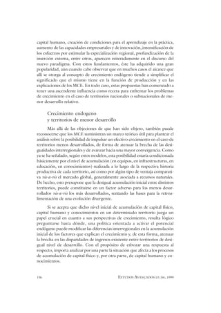 196 ESTUDOS AVANÇADOS 13 (36), 1999
capital humano, creación de condiciones para el aprendizaje en la práctica,
aumento de las capacidades empresariales y de innovación, intensificación de
los esfuerzos por estimular la especialización regional, profundización de la
inserción externa, entre otros, aparecen reiteradamente en el discurso del
nuevo paradigma. Con estos fundamentos, éste ha adquirido una gran
popularidad, aún cuando cabe observar que en muchos casos el alcance que
allí se otorga al concepto de crecimiento endógeno tiende a simplificar el
significado que el mismo tiene en la función de producción y en las
explicaciones de los MCE. En todo caso, estas propuestas han comenzado a
tener una ascendente influencia como receta para enfrentar los problemas
de crecimiento en el caso de territorios nacionales o subnacionales de me-
nor desarrollo relativo.
Crecimiento endogeno
y territorios de menor desarrollo
Más allá de las objeciones de que han sido objeto, también puede
reconocerse que los MCE suministran un marco teórico útil para plantear el
análisis sobre la posibilidad de impulsar un efectivo crecimiento en el caso de
territorios menos desarrollados, de forma de atenuar la brecha de las desi-
gualdades interregionales y de avanzar hacia una mayor convergencia. Como
ya se ha señalado, según estos modelos, esta posibilidad estaría condicionada
básicamente por el nivel de acumulación (en equipos, en infraestructuras, en
educación, en conocimientos) realizada a lo largo de la respectiva historia
productiva de cada territorio, así como por algún tipo de ventaja comparati-
va vis-a-vis el mercado global, generalmente asociada a recursos naturales.
De hecho, esto presupone que la desigual acumulación inicial entre distintos
territorios, puede constituirse en un factor adverso para los menos desar-
rollados vis-a-vis los más desarrollados, sentando las bases para la retroa-
limentación de una evolución divergente.
Si se acepta que dicho nivel inicial de acumulación de capital físico,
capital humano y conocimientos en un determinado territorio juega un
papel crucial en cuanto a sus perspectivas de crecimiento, resulta lógico
preguntarse hasta dónde, una política orientada a activar el potencial
endógeno puede modificar las diferencias interregionales en la acumulación
inicial de los factores que explican el crecimiento y, de esta forma, atenuar
la brecha en las disparidades de ingresos existente entre territorios de desi-
gual nivel de desarrollo. Con el propósito de esbozar una respuesta al
respecto, importa analizar por una parte la situación que afecta a los procesos
de acumulación de capital físico y, por otra parte, de capital humano y co-
nocimientos.
 