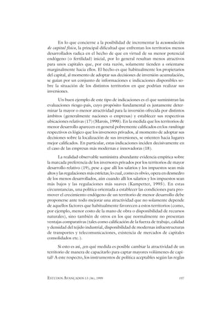 ESTUDOS AVANÇADOS 13 (36), 1999 197
En lo que concierne a la posibilidad de incrementar la acumulación
de capital físico, la principal dificultad que enfrentan los territorios menos
desarrollados radica en el hecho de que en virtud de su menor potencial
endógeno (o fertilidad) inicial, por lo general resultan menos atractivos
para unos capitales que, por esta razón, solamente tienden a orientarse
marginalmente hacia ellos. El hecho es que habitualmente los propietarios
del capital, al momento de adoptar sus decisiones de inversión-acumulación,
se guían por un conjunto de informaciones e indicaciones disponibles so-
bre la situación de los distintos territorios en que podrían realizar sus
inversiones.
Un buen ejemplo de este tipo de indicaciones es el que suministran las
evaluaciones riesgo-país, cuyo propósito fundamental es justamente deter-
minar la mayor o menor atractividad para la inversión ofrecida por distintos
ámbitos (generalmente naciones o empresas) y establecer sus respectivas
ubicaciones relativas (17) (Marois, 1990). En la medida que los territorios de
menor desarrollo aparecen en general pobremente calificados en los rankings
respectivos es lógico que los inversores privados, al momento de adoptar sus
decisiones sobre la localización de sus inversiones, se orienten hacia lugares
mejor calificados. En particular, estas indicaciones inciden decisivamente en
el caso de las empresas más modernas e innovadoras (18).
La realidad observable suministra abundante evidencia empírica sobre
la marcada preferencia de los inversores privados por los territorios de mayor
desarrollo relativo (19), pese a que allí los salarios y los impuestos sean más
altos y las regulaciones más estrictas; lo cual, como es obvio, opera en desmedro
de los menos desarrollados, aún cuando allí los salarios y los impuestos sean
más bajos y las regulaciones más suaves (Kampetter, 1995). En estas
circunstancias, una política orientada a establecer las condiciones para pro-
mover el crecimiento endógeno de un territorio de menor desarrollo debe
proponerse ante todo mejorar una atractividad que no solamente depende
de aquellos factores que habitualmente favorecen a estos territorios (como,
por ejemplo, menor costo de la mano de obra o disponibilidad de recursos
naturales), sino también de otros en los que normalmente no presentan
ventajas comparativas (tales como calificación de la fuerza de trabajo, calidad
y densidad del tejido industrial, disponibilidad de modernas infraestructuras
de transportes y telecomunicaciones, existencia de mercados de capitales
consolidados etc.).
Si esto es así, ¿en qué medida es posible cambiar la atractividad de un
territorio de manera de capacitarlo para captar mayores volúmenes de capi-
tal? A este respecto, los instrumentos de política aceptables según las reglas
 