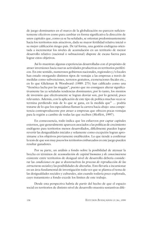 198 ESTUDOS AVANÇADOS 13 (36), 1999
de juego dominantes en el marco de la globalización no parecen suficien-
temente efectivos como para cambiar en forma significativa la dirección de
unos capitales que, como ya se ha señalado, se orientan predominantemente
hacia los territorios más atractivos, dada su mayor fertilidad relativa inicial o
su mejor calificación riesgo-país. De tal forma, una gestión endógena orien-
tada a incrementar los niveles de acumulación en un territorio de menor
desarrollo relativo (nacional o subnacional) dispone de escasa fuerza para
lograr estos objetivos.
Así lo muestran algunas experiencias desarrolladas con el propósito de
atraer inversiones hacia nuevas actividades productivas en territorios periféri-
cos. En este sentido, numerosos gobiernos nacionales, regionales y/o locales
han estado otorgando distintos tipos de ventajas a las empresas a través de
medidas como subvenciones, terrenos gratuitos, exoneraciones fiscales etc.,
en lo que Glickman & Woodward (1989: 275) han calificado como una
“frenética lucha por las migajas”, puesto que no consiguen alterar significa-
tivamente las ya señaladas tendencias dominantes; por lo tanto, los montos
de inversión que efectivamente se logran desviar son, por lo general, poco
relevantes. Además, con la aplicación de este tipo de política muchas veces se
termina perdiendo más de lo que se gana, en la medida que” ... podría
tratarse de lo que los especialistas llaman la carrera hacia abajo: una compe-
tencia contraproducente por atraer a empresas que ofrecen pocas ventajas
para la región a cambio de todas las que reciben (Moffett, 1997).
En consecuencia, todo indica que los esfuerzos por captar capitales
externos, que generalmente aparecen asociados a las políticas de crecimiento
endógeno para territorios menos desarrollados, difícilmente pueden lograr
revertir las desigualdades iniciales y solamente como excepción logran apro-
ximarse a los objetivos previamente establecidos. Lo que tiende a confirmar
la tesis de que son muy pocos los territorios embarcados en este juego pueden
resultar ganadores.
Por su parte, un análisis a fondo sobre la posibilidad de atenuar la
brecha en términos de acumulación de capital humano y de conocimientos
existente entre territorios de desigual nivel de desarrollo debería conside-
rar las condiciones en que se desenvuelven los procesos de reproducción de las
estructuras sociales y las posibilidades de alterarlas. Esto llevaría a incursionar
en un área fundamental de investigación toda vez que se plantea el tema de
las desigualdades sociales y culturales, aún cuando todavía poco explorada,
cuyo tratamiento a fondo excede los límites de este trabajo.
Desde esta perspectiva habría de partir del hecho de que el espacio
social en territorios de distinto nivel de desarrollo muestra sustantivas dife-
 