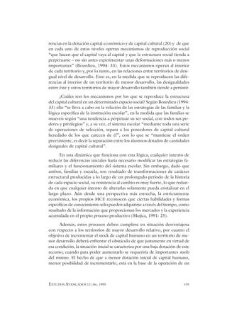 ESTUDOS AVANÇADOS 13 (36), 1999 199
rencias en la dotación capital económico y de capital cultural (20) y de que
en cada uno de estos niveles operan mecanismos de reproducción social
“que hacen que el capital vaya al capital y que la estructura social tienda a
perpetuarse – no sin antes experimentar unas deformaciones más o menos
importantes” (Bourdieu, 1994: 33). Estos mecanismos operan al interior
de cada territorio y, por lo tanto, en las relaciones entre territorios de desi-
gual nivel de desarrollo. Esto es, en la medida que se reproducen las dife-
rencias al interior de un territorio de menor desarrollo, las desigualdades
entre éste y otros territorios de mayor desarrollo también tiende a persistir.
¿Cuáles son los mecanismos por los que se reproduce la estructura
del capital cultural en un determinado espacio social? Según Bourdieu (1994:
33) ello “se lleva a cabo en la relación de las estrategias de las familias y la
lógica específica de la institución escolar”, en la medida que las familias se
mueven según “una tendencia a perpetuar su ser social, con todos sus po-
deres y privilegios” y, a su vez, el sistema escolar “mediante toda una serie
de operaciones de selección, separa a los poseedores de capital cultural
heredado de los que carecen de él”, con lo que se “mantiene el orden
preexistente, es decir la separación entre los alumnos dotados de cantidades
desiguales de capital cultural”.
En una dinámica que funciona con esta lógica, cualquier intento de
reducir las diferencias iniciales haría necesario modificar las estrategias fa-
miliares y el funcionamiento del sistema escolar. Sin embargo, dado que
ambos, familias y escuela, son resultado de transformaciones de carácter
estructural producidas a lo largo de un prolongado período de la historia
de cada espacio social, su resistencia al cambio es muy fuerte, lo que redun-
da en que cualquier intento de alterarlas solamente pueda cristalizar en el
largo plazo. Aún desde una perspectiva más estrecha, la estrictamente
económica, los propios MCE reconocen que ciertas habilidades y formas
específicas de conocimiento sólo pueden adquirirse a través del tiempo, como
resultado de la información que proporcionan los mercados y la experiencia
acumulada en el propio proceso productivo (Mujica, 1991: 25).
Además, estos procesos deben cumplirse en situación desventajosa
con respecto a los territorios de mayor desarrollo relativo, por cuanto el
objetivo de incrementar el stock de capital humano en un territorio de me-
nor desarrollo deberá enfrentar el obstáculo de que justamente en virtud de
esa condición, la situación inicial se caracteriza por una baja dotación de este
recurso, cuando para poder aumentarlo se requeriría de importantes stocks
del mismo. El hecho de que a menor dotación inicial de capital humano,
menor posibilidad de incrementarlo, está en la base de la operación de un
 