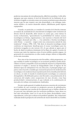 200 ESTUDOS AVANÇADOS 13 (36), 1999
poderoso mecanismo de retroalimentación, difícil de neutralizar. A ello debe
agregarse que para mejorar el nivel de formación de los habitantes de un
territorio rezagado, se necesita contar con recursos económicos para educación
mayores que los que requiere uno más desarrollado y, sin embargo, justa-
mente debido a su menor desarrollo relativo, difícilmente podrá siquiera
equipararlos.
Cuando, en particular, se considera la cuestión de la brecha existente
en materia de acumulación de conocimientos tecnológicos entre territorios de
diverso nivel de desarrollo, debe tenerse en cuenta que, como destaca la
teoría evolucionista, “generalmente la probabilidad de realizar avances
tecnológicos en firmas, organizaciones y aún naciones es función del nivel
tecnológico alcanzado por ellas. (...) Las asimetrías o brechas tecnológicas
entre firmas – y naciones – surgen como una consecuencia natural de estas
tendencias” (López, 1996: 118). Vale decir, la situación tecnológica inicial
conforma un importante handicap para el avance tecnológico para los
territorios rezagados en este terreno (21), lo que además se agrava por el
hecho de dada la tendencia dominante de los flujos de capital, el monto de
recursos que tanto las empresas como el sector público pueden asignar a la
generación de conocimientos en ellos resulta siempre inferior al disponible
en los más avanzados.
Pero aún en las circunstancias más favorables, cabría preguntarse: ¿en
qué medida el cambio tecnológico en un territorio periférico podría desar-
rollarse en forma compatible con la necesidad de mejorar la competitividad,
aumentar el empleo y atenuar las desigualdades entre el ingreso de los
distintos tipos de trabajadores? En esta dirección, el principal peligro que
parece estar al acecho a medida que avanzan los procesos de modernización
tecnológica es la tendencia hacia la polarización de la estratificación laboral;
en efecto, en todo el mundo la modernización tecnológica en contextos
desregulados y flexibilizados parece estar llevando a una polarización de la
estructura del empleo entre ocupaciones de muy elevada y muy baja
productividad y remuneraciones, lo que redunda en la conformación de
mercados de trabajo extremadamente dualizados.
En este cuadro general, el análisis de procesos concretos de crecimiento
en el ámbito de una economía en progresivo proceso de globalización,
permite comprobar que muchas de las esperanzas que se habían cifrado en
un porvenir más alentador para los territorios periféricos, hasta ahora no
han sido refrendadas, tanto en el caso de los países desarrollados como,
especialmente, en los que se ubican en la periferia capitalista. Así, evaluaciones
realizadas desde la perspectiva de territorios de menor desarrollo en el ámbito
 