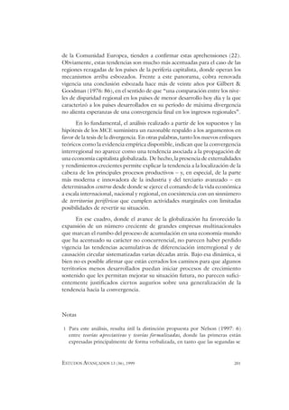 ESTUDOS AVANÇADOS 13 (36), 1999 201
de la Comunidad Europea, tienden a confirmar estas aprehensiones (22).
Obviamente, estas tendencias son mucho más acentuadas para el caso de las
regiones rezagadas de los países de la periferia capitalista, donde operan los
mecanismos arriba esbozados. Frente a este panorama, cobra renovada
vigencia una conclusión esbozada hace más de veinte años por Gilbert &
Goodman (1976: 86), en el sentido de que “una comparación entre los nive-
les de disparidad regional en los países de menor desarrollo hoy día y la que
caracterizó a los países desarrollados en su período de máxima divergencia
no alienta esperanzas de una convergencia final en los ingresos regionales”.
En lo fundamental, el análisis realizado a partir de los supuestos y las
hipótesis de los MCE suministra un razonable respaldo a los argumentos en
favor de la tesis de la divergencia. En otras palabras, tanto los nuevos enfoques
teóricos como la evidencia empírica disponible, indican que la convergencia
interregional no aparece como una tendencia asociada a la propagación de
una economía capitalista globalizada. De hecho, la presencia de externalidades
y rendimientos crecientes permite explicar la tendencia a la localización de la
cabeza de los principales procesos productivos – y, en especial, de la parte
más moderna e innovadora de la industria y del terciario avanzado – en
determinados centros desde donde se ejerce el comando de la vida económica
a escala internacional, nacional y regional, en coexistencia con un sinnúmero
de territorios periféricos que cumplen actividades marginales con limitadas
posibilidades de revertir su situación.
En ese cuadro, donde el avance de la globalización ha favorecido la
expansión de un número creciente de grandes empresas multinacionales
que marcan el rumbo del proceso de acumulación en una economía-mundo
que ha acentuado su carácter no concurrencial, no parecen haber perdido
vigencia las tendencias acumulativas de diferenciación interregional y de
causación circular sistematizadas varias décadas atrás. Bajo esa dinámica, si
bien no es posible afirmar que están cerrados los caminos para que algunos
territorios menos desarrollados puedan iniciar procesos de crecimiento
sostenido que les permitan mejorar su situación futura, no parecen sufici-
entemente justificados ciertos augurios sobre una generalización de la
tendencia hacia la convergencia.
Notas
1 Para este análisis, resulta útil la distinción propuesta por Nelson (1997: 6)
entre teorías apreciativas y teorías formalizadas, donde las primeras están
expresadas principalmente de forma verbalizada, en tanto que las segundas se
 