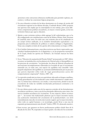 202 ESTUDOS AVANÇADOS 13 (36), 1999
presentan como estructuras abstractas establecidas para permitir explorar, en-
contrar y verificar las conexiones lógicas propuestas.
2 En una exhaustiva revisión de las ideas dominantes en el campo de teorías del
crecimiento regional en las últimas décadas, Cuadrado Roura (1995) propone
una apertura más amplia que la contemplada en este trabajo, pero cuyos dife-
rentes componentes podrían encuadrarse, en mayor o menor grado, en las tres
vertientes básicas que aquí se discuten.
3 Quizás a estas vertientes teóricas cabría agregar la del evolucionismo, que se ha
ido configurando con contribuciones como las de Nelson, Winter, Dosi, Freeman
& Lundvall, entre otros. En todo caso, esta vertiente aún no ha cristalizado en
un cuerpo teórico unificado, ni en modelos formalizados equivalentes y su
propuestas para la definición de políticas es todavía ambiguo y fragmentario.
Véase una completa revisión de los aportes del evolucionismo en López (1996).
4 En el ámbito latinoamericano, estas ideas tuvieron una fuerte repercusión, que
cristalizó fundamentalmente en el diagnóstico y en las propuestas normativas
de la Cepal, donde los aportes de Prebisch y de Furtado marcan los hitos
centrales.
5 En su “Discurso de aceptación del Premio Nobel” pronunciado en 1987, Sólow
reconoce su insatisfacción con los planteos de Harrod sobre el desequilibrio en
los procesos de crecimiento: “en particular, las obras de Harrod rebosaban de
aseveraciones incompletamente elaboradas en el sentido de que el crecimiento
sostenido era, en todo caso, una especie de equilibrio muy inestable: todo
pequeño alejamiento del equilibrio se acentuaría indefinidamente por un proceso
que parecía depender sobre todo de vagas generalizaciones acerca del
comportamiento empresarial” (Solow, 1987: 10).
6 La expresión steady state no tiene un equivalente adecuado en lengua castellana,
donde generalmente se la ha traducido como estado estacionario o estado conti-
nuo. La misma hace referencia a un estado, o una trayectoria, donde la tasa de
crecimiento de todas las variables involucradas permanecen constantes a lo
largo del tiempo.
7 En este último punto radica uno de los aspectos centrales de las formulaciones
neoclásicas ortodoxas y marca una de las principales diferencias entre éstas y los
nuevos modelos neoclásicos de crecimiento. A este respecto, Solow reconoce
que “... las teorías más tradicionales plantean que la mayor inversión suscita
una aceleración transitoria del crecimiento de la productividad a un nivel
sostenidamente más alto; la teoría más reciente sugiere que la mayor inversión,
sobre todo en capital humano y en tecnología, puede llevar a una tasa de
expansión permanentemente más elevada” (Solow, 1993: 31; destacado nuestro).
8 Estas recetas, que ganaron un fuerte predicamento político desde fines de la
década de los años 70, responden en mayor grado a las ideas de los economis-
 
