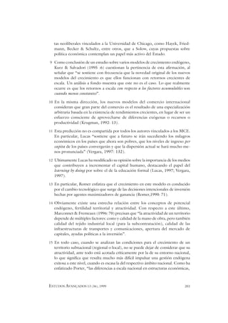 ESTUDOS AVANÇADOS 13 (36), 1999 203
tas neoliberales vinculados a la Universidad de Chicago, como Hayek, Fried-
mann, Becker & Schultz, entre otros, que a Solow, cuyas propuestas sobre
política económica contemplan un papel más activo del Estado.
9 Como conclusión de un estudio sobre varios modelos de crecimiento endógeno,
Kurz & Salvadori (1995 :6) cuestionan la pertinencia de esta afirmación, al
señalar que “se sostiene con frecuencia que la novedad original de los nuevos
modelos del crecimiento es que ellos funcionan con retornos crecientes de
escala. Un análisis a fondo muestra que este no es el caso. Lo que realmente
ocurre es que los retornos a escala con respecto a los factores acumulables son
cuando menos constantes”.
10 En la misma dirección, los nuevos modelos del comercio internacional
consideran que gran parte del comercio es el resultado de una especialización
arbitraria basada en la existencia de rendimientos crecientes, en lugar de ser un
esfuerzo consciente de aprovecharse de diferencias exógenas o recursos o
productividad (Krugman, 1992: 13).
11 Esta predicción no es compartida por todos los autores vinculados a los MCE.
En particular, Lucas “sostiene que a futuro se irán sucediendo los milagros
económicos en los países que ahora son pobres, que los niveles de ingreso per
capita de los países convergerán y que la dispersión actual se hará mucho me-
nos pronunciada” (Vergara, 1997: 132).
12 Ultimamente Lucas ha modificado su opinión sobre la importancia de los medios
que contribuyen a incrementar el capital humano, destacando el papel del
learning by doing por sobre el de la educación formal (Lucas, 1997; Vergara,
1997).
13 En particular, Romer enfatiza que el crecimiento en este modelo es conducido
por el cambio tecnológico que surge de las decisiones intencionales de inversión
hechas por agentes maximizadores de ganancia (Romer,1990: 71).
14 Obviamente existe una estrecha relación entre los conceptos de potencial
endógeno, fertilidad territorial y atractividad. Con respecto a este último,
Marconnet & Fremeaux (1996: 70) precisan que “la atractividad de un territorio
depende de múltiples factores: costo y calidad de la mano de obra, pero también
calidad del tejido industrial local (para la subcontratación), calidad de las
infraestructuras de transportes y comunicaciones, apertura del mercado de
capitales, ayudas políticas a la inversión”.
15 En todo caso, cuando se analizan las condiciones para el crecimiento de un
territorio subnacional (regional o local), no se puede dejar de considerar que su
atractividad, ante todo está acotada críticamente por la de su entorno nacional,
lo que significa que resulta mucho más difícil impulsar una gestión endógena
exitosa a este nivel, cuando es escasa la del respectivo ámbito nacional. Como ha
enfatizado Porter, “las diferencias a escala nacional en estructuras económicas,
 
