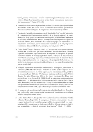 204 ESTUDOS AVANÇADOS 13 (36), 1999
valores, culturas instituciones e historias contribuyen profundamente al éxito com-
petitivo. El papel de la nación parece ser tan fuerte como antes o incluso más
fuerte que nunca” (Porter, 1990: 45).
16 En muchas de estas nuevas propuestas se entrecruzan conceptos y desarrollos
procedentes de los MCE con los de la vertiente evolucionista, que también
destaca el carácter endógeno de los procesos de crecimiento y cambio.
17 Por ejemplo, la clasificación de riesgo-país de Standard & Poor’s, evalúa la situación
de cada país en función de su riesgo político y de su riesgo económico. Se consi-
dera que el riesgo político depende del sistema político, del ambiente social y de
las relaciones internacionales. A su vez, el riesgo económico depende de la posición
financiera externa, de la flexibilidad de la balanza de pagos, de la estructura y el
crecimiento económico, de la conducción económica y de las perspectivas
económicas. (Standard & Poor’s, Emerging Markets, marzo 1995).
18 Como afirma Vázquez Barquero (1997: 9), “las empresas innovadoras se sienten
atraídas por localizaciones que tienen recursos e infraestructuras de calidad y
capacidad innovadora, cuyo sistema local de empresas es susceptible de generar
economías externas de escala y de producir bienes y servicios, en condiciones de
competencia creciente, y cuyo marco institucional favorece el desarrollo de un
clima empresarial proclive a la cooperación y la competitividad”. Esto es, por
territorios dotados de mayor potencial endógeno y, por ende, de una también
mayor atractividad.
19 Múltiples testimonios documentan esta tendencia. Al respecto, Marconnet &
Frémeaux (1996: 68) señalan que a la inversa de la idea recibida según la cual la
inversión internacional va en primer lugar hacia los países en desarrollo, la IED se
ha concentrado en el Norte: 80% han sido realizadas en la zona de la OECD
durante los años 80, contra 20% en los países en desarrollo. Nada muy
sorprendente: es en el seno de la OECD donde se encuentran los mercados más
importantes y es allí donde están los recursos necesarios para producir. Por su
parte, Krugman (1996: 61) señalaba que “el auge de inversiones en los mercados
emergentes ha reducido desde 1990 el stock de capital del mundo avanzado en
sólo aproximadamente un 0,5 por 100 de lo que de otra forma habría sido”.
20 El concepto más amplio y complejo de capital cultural utilizado por Bourdieu,
que engloba los conceptos de capital humano y de conocimientos, resulta de
utilidad para plantear este punto.
21 Como afirma Dosi, “... las apuestas innovadoras hunden sus raíces en el pasado,
reflejan el desarrollo pretérito de la empresa y de la economía nacional y tienden
a seguir la dirección de los trabajos emprendidos con anterioridad. Los recur-
sos disponibles para abordar la siguiente ronda de problemas técnicos refleja lo
que ha sucedido, es decir, la tecnología tiene historia”. (Dosi, 1991: 185).
 