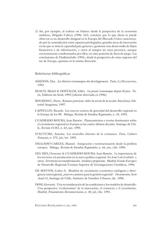 ESTUDOS AVANÇADOS 13 (36), 1999 205
22 Así, por ejemplo, al realizar un balance desde la perspectiva de la economía
andaluza, Delgado Cabeza (1996: 233) concluye que lo que ahora se puede
observar es un desarrollo desigual en la Europa del Mercado Unico caracteriza-
do por la contradicción entre espacios privilegiados, grandes áreas de innovación
en las que se sitúa la capacidad para generar y gestionar una densa malla de flujos
financieros y de información, y otros al margen de estos procesos, aunque
crecientemente condicionados por ellos, en clara posición de fuera de juego. Las
conclusiones de Hadjimichalis (1994), desde la perspectiva de otras regiones del
sur de Europa, apuntan en la misma dirección.
Referências bibliográficas
ASSIDON, Elsa. Les théories économiques du developpement. Paris, La Decouverte,
1992.
BEAUD, Michel & DOSTALER, Gilles. La pensée économique depuis Keynes. Pa-
ris, Editions du Seuil, 1993 [edición abreviada en 1996].
BOURDIEU, Pierre. Razones prácticas. Sobre la teoría de la acción. Barcelona, Edi-
torial Anagrama, 1997.
CAPPELLIN, Ricardo Los nuevos centros de gravedad del desarrollo regional en
la Europa de los 90. Malaga, Revista de Estudios Regionales, n. 33, 1992.
CUADRADO ROURA, Juan Ramón. Planteamientos y teorías dominantes sobre
el crecimiento regional en Europa en las cuatro últimas décadas. Santiago de Chi-
le, Revista EURE, n. 63, jun. 1995.
D’AUTUME, Antoine. Les nouvelles théories de la croissance. Paris, Cahiers
Français, n. 272, jul./set. 1995.
DELGADO CABEZA, Manuel. Integración y reestructuración desde la periferia
europea. Malaga, Revista de Estudios Regionales, n. 44, ene./abr. 1996.
DEL RIO, Clemente & CUADRADO ROURA, Juan Ramón. La importancia de
los servicios a la producción en la nueva política regional. En José Luis Curbelo y
otros. Territorios en transformación. Análisis y propuestas. Madrid, Fondo Europeo
de Desarrollo Regional/Consejo Superior de Investigaciones Científicas, 1994.
DE MATTOS, Carlos A. Modelos de crecimiento económico endógeno y diver-
gencia interregional, ¿nuevos caminos para la gestión regional?. Documentos, Serie
Azul/11, Santiago de Chile, Instituto de Estudios Urbanos, dic. 1996.
DOSI, Giovanni. Una reconsideración de las condiciones y los modelos de desarrollo.
Una perspectiva ‘evolucionista’ de la innovación, el comercio y el crecimiento.
Madrid, Pensamiento Iberoamericano, n. 20, jul./dic. 1991.
 
