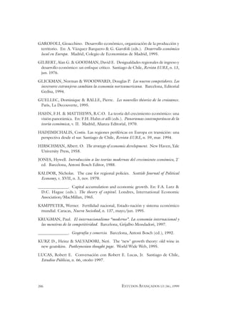 206 ESTUDOS AVANÇADOS 13 (36), 1999
GAROFOLI, Gioacchino. Desarrollo económico, organización de la producción y
territorio. En: A. Vázquez Barquero & G. Garofoli (eds.). Desarrollo económico
local en Europa. Madrid, Colegio de Economistas de Madrid, 1995.
GILBERT, Alan G. & GOODMAN, David E. Desigualdades regionales de ingreso y
desarrollo económico: un enfoque crítico. Santiago de Chile, Revista EURE, n. 13,
jun. 1976.
GLICKMAN, Norman & WOODWARD, Douglas P. Los nuevos competidores. Los
inversores extranjeros cambian la economía norteamericana. Barcelona, Editorial
Gedisa, 1994.
GUELLEC, Dominique & RALLE, Pierre. Les nouvelles théories de la croissance.
Paris, La Decouverte, 1995.
HAHN, F.H. & MATTHEWS, R.C.O. La teoría del crecimiento económico: una
visión panorámica. En: F.H. Hahn et alli (eds.). Panoramas contemporáneos de la
teoría económica, v. II. Madrid, Alianza Editorial, 1970.
HADJIMICHALIS, Costis. Las regiones periféricas en Europa en transición: una
perspectiva desde el sur. Santiago de Chile, Revista EURE, n. 59, mar. 1994.
HIRSCHMAN, Albert. O. The strategy of economic development. New Haven, Yale
University Press, 1958.
JONES, Hywell. Introducción a las teorías modernas del crecimiento económico, 2ª
ed. Barcelona, Antoni Bosch Editor, 1988.
KALDOR, Nicholas. The case for regional policies. Scottish Journal of Political
Economy, v. XVII, n. 3, nov. 1970.
_______________. Capital accumulation and economic growth. En: F.A. Lutz &
D.C. Hague (eds.). The theory of capital. Londres, International Economic
Association/MacMillan, 1965.
KAMPPETER, Werner. Fertilidad nacional, Estado-nación y sistema económico
mundial. Caracas, Nueva Sociedad, n. 137, mayo/jun. 1995.
KRUGMAN, Paul. El internacionalismo “moderno”. La economía internacional y
las mentiras de la competitividad. Barcelona, Grijalbo Mondadori, 1997.
_______________. Geografía y comercio. Barcelona, Antoni Bosch (ed.), 1992.
KURZ D., Heinz & SALVADORI, Neri. The ‘new’ growth theory: old wine in
new goatskins. Postkeynesian thought page. World Wide Web, 1995.
LUCAS, Robert E. Conversación con Robert E. Lucas, Jr. Santiago de Chile,
Estudios Públicos, n. 66, otoño 1997.
 