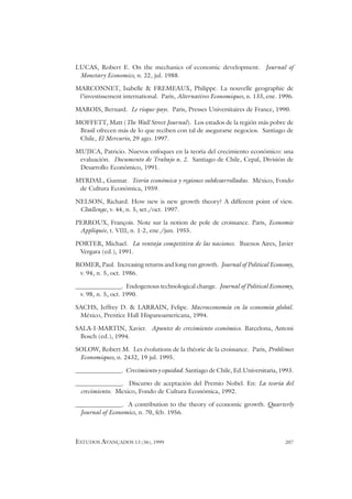 ESTUDOS AVANÇADOS 13 (36), 1999 207
LUCAS, Robert E. On the mechanics of economic development. Journal of
Monetary Economics, n. 22, jul. 1988.
MARCONNET, Isabelle & FREMEAUX, Philippe. La nouvelle geographie de
l’investissement international. Paris, Alternatives Economiques, n. 133, ene. 1996.
MAROIS, Bernard. Le risque-pays. Paris, Presses Universitaires de France, 1990.
MOFFETT, Matt (The Wall Street Journal). Los estados de la región más pobre de
Brasil ofrecen más de lo que reciben con tal de asegurarse negocios. Santiago de
Chile, El Mercurio, 29 ago. 1997.
MUJICA, Patricio. Nuevos enfoques en la teoría del crecimiento económico: una
evaluación. Documento de Trabajo n. 2. Santiago de Chile, Cepal, División de
Desarrollo Económico, 1991.
MYRDAL, Gunnar. Teoría económica y regiones subdesarrolladas. México, Fondo
de Cultura Económica, 1959.
NELSON, Richard. How new is new growth theory? A different point of view.
Challenge, v. 44, n. 5, set./oct. 1997.
PERROUX, François. Note sur la notion de pole de croissance. Paris, Economie
Appliquée, t. VIII, n. 1-2, ene./jun. 1955.
PORTER, Michael. La ventaja competitiva de las naciones. Buenos Aires, Javier
Vergara (ed.), 1991.
ROMER, Paul. Increasing returns and long run growth. Journal of Political Economy,
v. 94, n. 5, oct. 1986.
_______________. Endogenous technological change. Journal of Political Economy,
v. 98, n. 5, oct. 1990.
SACHS, Jeffrey D. & LARRAIN, Felipe. Macroeconomía en la economía global.
México, Prentice Hall Hispanoamericana, 1994.
SALA-I-MARTIN, Xavier. Apuntes de crecimiento económico. Barcelona, Antoni
Bosch (ed.), 1994.
SOLOW, Robert M. Les évolutions de la théorie de la croissance. Paris, Problèmes
Economiques, n. 2432, 19 jul. 1995.
_______________. Crecimiento y equidad. Santiago de Chile, Ed.Universitaria, 1993.
_______________. Discurso de aceptación del Premio Nobel. En: La teoría del
crecimiento. Mexico, Fondo de Cultura Económica, 1992.
_______________. A contribution to the theory of economic growth. Quarterly
Journal of Economics, n. 70, feb. 1956.
 