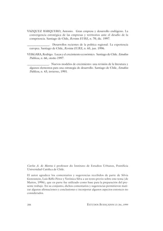 208 ESTUDOS AVANÇADOS 13 (36), 1999
VAZQUEZ BARQUERO, Antonio. Gran empresa y desarrollo endógeno. La
convergencia estratégica de las empresas y territorios ante el desafío de la
competencia. Santiago de Chile, Revista EURE, n. 70, dic. 1997.
_______________. Desarrollos recientes de la política regional. La experiencia
europea. Santiago de Chile, Revista EURE, n. 65, jun. 1996.
VERGARA, Rodrigo. Lucas y el crecimiento económico. Santiago de Chile. Estudios
Públicos, n. 66, otoño 1997.
_______________. Nuevos modelos de crecimiento: una revisión de la literatura y
algunos elementos para una estrategia de desarrollo. Santiago de Chile, Estudios
Públicos, n. 43, invierno, 1991.
Carlos A. de Mattos é professor do Instituto de Estudios Urbanos, Pontificia
Universidad Católica de Chile.
El autor agradece los comentarios y sugerencias recebidos de parte de Silvia
Gorenstein, Luis Riffo Pérez y Verónica Silva a un texto previo sobre este tema (de
Mattos, 1996), que en parte fue utilizado como base para la preparación del pre-
sente trabajo. En su conjunto, dichos comentarios y sugerencias permitieron mati-
zar algunas afirmaciones y conclusiones e incorporar algunos aspectos entonces no
considerados.
 
