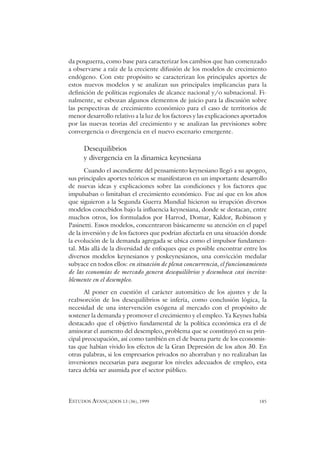ESTUDOS AVANÇADOS 13 (36), 1999 185
da posguerra, como base para caracterizar los cambios que han comenzado
a observarse a raíz de la creciente difusión de los modelos de crecimiento
endógeno. Con este propósito se caracterizan los principales aportes de
estos nuevos modelos y se analizan sus principales implicancias para la
definición de políticas regionales de alcance nacional y/o subnacional. Fi-
nalmente, se esbozan algunos elementos de juicio para la discusión sobre
las perspectivas de crecimiento económico para el caso de territorios de
menor desarrollo relativo a la luz de los factores y las explicaciones aportados
por las nuevas teorías del crecimiento y se analizan las previsiones sobre
convergencia o divergencia en el nuevo escenario emergente.
Desequilibrios
y divergencia en la dinamica keynesiana
Cuando el ascendiente del pensamiento keynesiano llegó a su apogeo,
sus principales aportes teóricos se manifestaron en un importante desarrollo
de nuevas ideas y explicaciones sobre las condiciones y los factores que
impulsaban o limitaban el crecimiento económico. Fue así que en los años
que siguieron a la Segunda Guerra Mundial hicieron su irrupción diversos
modelos concebidos bajo la influencia keynesiana, donde se destacan, entre
muchos otros, los formulados por Harrod, Domar, Kaldor, Robinson y
Pasinetti. Essos modelos, concentraron básicamente su atención en el papel
de la inversión y de los factores que podrían afectarla en una situación donde
la evolución de la demanda agregada se ubica como el impulsor fundamen-
tal. Más allá de la diversidad de enfoques que es posible encontrar entre los
diversos modelos keynesianos y poskeynesianos, una convicción medular
subyace en todos ellos: en situación de plena concurrencia, el funcionamiento
de las economías de mercado genera desequilibrios y desemboca casi inevita-
blemente en el desempleo.
Al poner en cuestión el carácter automático de los ajustes y de la
reabsorción de los desequilibrios se infería, como conclusión lógica, la
necesidad de una intervención exógena al mercado con el propósito de
sostener la demanda y promover el crecimiento y el empleo. Ya Keynes había
destacado que el objetivo fundamental de la política económica era el de
aminorar el aumento del desempleo, problema que se constituyó en su prin-
cipal preocupación, así como también en el de buena parte de los economis-
tas que habían vivido los efectos de la Gran Depresión de los años 30. En
otras palabras, si los empresarios privados no ahorraban y no realizaban las
inversiones necesarias para asegurar los niveles adecuados de empleo, esta
tarea debía ser asumida por el sector público.
 