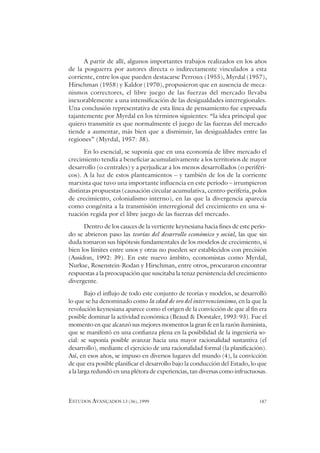 ESTUDOS AVANÇADOS 13 (36), 1999 187
A partir de allí, algunos importantes trabajos realizados en los años
de la posguerra por autores directa o indirectamente vinculados a esta
corriente, entre los que pueden destacarse Perroux (1955), Myrdal (1957),
Hirschman (1958) y Kaldor (1970), propusieron que en ausencia de meca-
nismos correctores, el libre juego de las fuerzas del mercado llevaba
inexorablemente a una intensificación de las desigualdades interregionales.
Una conclusión representativa de esta línea de pensamiento fue expresada
tajantemente por Myrdal en los términos siguientes: “la idea principal que
quiero transmitir es que normalmente el juego de las fuerzas del mercado
tiende a aumentar, más bien que a disminuir, las desigualdades entre las
regiones” (Myrdal, 1957: 38).
En lo esencial, se suponía que en una economía de libre mercado el
crecimiento tendía a beneficiar acumulativamente a los territorios de mayor
desarrollo (o centrales) y a perjudicar a los menos desarrollados (o periféri-
cos). A la luz de estos planteamientos – y también de los de la corriente
marxista que tuvo una importante influencia en este período – irrumpieron
distintas propuestas (causación circular acumulativa, centro-periferia, polos
de crecimiento, colonialismo interno), en las que la divergencia aparecía
como congénita a la transmisión interregional del crecimiento en una si-
tuación regida por el libre juego de las fuerzas del mercado.
Dentro de los cauces de la vertiente keynesiana hacia fines de este perío-
do se abrieron paso las teorías del desarrollo económico y social, las que sin
duda tomaron sus hipótesis fundamentales de los modelos de crecimiento, si
bien los límites entre unos y otras no pueden ser establecidos con precisión
(Assidon, 1992: 39). En este nuevo ámbito, economistas como Myrdal,
Nurkse, Rosenstein-Rodan y Hirschman, entre otros, procuraron encontrar
respuestas a la preocupación que suscitaba la tenaz persistencia del crecimiento
divergente.
Bajo el influjo de todo este conjunto de teorías y modelos, se desarrolló
lo que se ha denominado como la edad de oro del intervencionismo, en la que la
revolución keynesiana aparece como el origen de la convicción de que al fin era
posible dominar la actividad económica (Beaud & Dorstaler, 1993: 93). Fue el
momento en que alcanzó sus mejores momentos la gran fe en la razón iluminista,
que se manifestó en una confianza plena en la posibilidad de la ingeniería so-
cial: se suponía posible avanzar hacia una mayor racionalidad sustantiva (el
desarrollo), mediante el ejercicio de una racionalidad formal (la planificación).
Así, en esos años, se impuso en diversos lugares del mundo (4), la convicción
de que era posible planificar el desarrollo bajo la conducción del Estado, lo que
a la larga redundó en una plétora de experiencias, tan diversas como infructuosas.
 