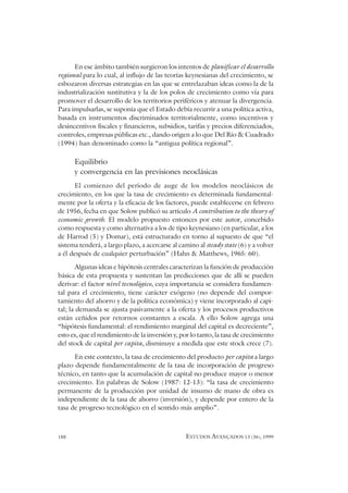 188 ESTUDOS AVANÇADOS 13 (36), 1999
En ese ámbito también surgieron los intentos de planificar el desarrollo
regional para lo cual, al influjo de las teorías keynesianas del crecimiento, se
esbozaron diversas estrategias en las que se entrelazaban ideas como la de la
industrialización sustitutiva y la de los polos de crecimiento como vía para
promover el desarrollo de los territorios periféricos y atenuar la divergencia.
Para impulsarlas, se suponía que el Estado debía recurrir a una política activa,
basada en instrumentos discriminados territorialmente, como incentivos y
desincentivos fiscales y financieros, subsidios, tarifas y precios diferenciados,
controles, empresas públicas etc., dando origen a lo que Del Río & Cuadrado
(1994) han denominado como la “antigua política regional”.
Equilibrio
y convergencia en las previsiones neoclásicas
El comienzo del período de auge de los modelos neoclásicos de
crecimiento, en los que la tasa de crecimiento es determinada fundamental-
mente por la oferta y la eficacia de los factores, puede establecerse en febrero
de 1956, fecha en que Solow publicó su artículo A contribution to the theory of
economic growth. El modelo propuesto entonces por este autor, concebido
como respuesta y como alternativa a los de tipo keynesiano (en particular, a los
de Harrod (5) y Domar), está estructurado en torno al supuesto de que “el
sistema tenderá, a largo plazo, a acercarse al camino al steady state (6) y a volver
a él después de cualquier perturbación” (Hahn & Matthews, 1965: 60).
Algunas ideas e hipótesis centrales caracterizan la función de producción
básica de esta propuesta y sustentan las predicciones que de allí se pueden
derivar: el factor nivel tecnológico, cuya importancia se considera fundamen-
tal para el crecimiento, tiene carácter exógeno (no depende del compor-
tamiento del ahorro y de la política económica) y viene incorporado al capi-
tal; la demanda se ajusta pasivamente a la oferta y los procesos productivos
están ceñidos por retornos constantes a escala. A ello Solow agrega una
“hipótesis fundamental: el rendimiento marginal del capital es decreciente”,
esto es, que el rendimiento de la inversión y, por lo tanto, la tasa de crecimiento
del stock de capital per capita, disminuye a medida que este stock crece (7).
En este contexto, la tasa de crecimiento del producto per capita a largo
plazo depende fundamentalmente de la tasa de incorporación de progreso
técnico, en tanto que la acumulación de capital no produce mayor o menor
crecimiento. En palabras de Solow (1987: 12-13): “la tasa de crecimiento
permanente de la producción por unidad de insumo de mano de obra es
independiente de la tasa de ahorro (inversión), y depende por entero de la
tasa de progreso tecnológico en el sentido más amplio”.
 