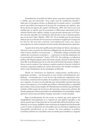 ESTUDOS AVANÇADOS 13 (36), 1999 189
Formalmente, el modelo de Solow posee un punto estacionario único
y estable, que será alcanzado “sean cuales sean las condiciones iniciales”,
dado que si el progreso técnico se difunde por el mundo entero, “es posible
prever que habrá convergencia de las tasas de crecimiento per capita y, aún,
de los niveles de ingreso per capita” (D’Autume, 1995: 34). Esto es así, en la
medida que se supone que las economías se diferencian únicamente por la
relación inicial entre capital y trabajo, lo que permite alentar que en el mun-
do real sería esperable un crecimiento más elevado en las economías pobres
que en las ricas (Sala-i-Martin, 1994: 25). En la medida que las previsiones
indican que la evolución de los procesos económicos regidos por el juego de
las fuerzas del mercado marchan inexorablemente hacia una mayor
convergencia, la visión resultante termina siendo alentadoramente optimista.
A partir de la fecha de la publicación del trabajo de Solow, estas ideas se
ubicaron como un punto de referencia obligado para las discusiones teóricas
sobre el tema, donde se reconocía que “... el llamado enfoque neoclásico del
análisis del crecimiento económico (...) representa el método dominante de
la economía del crecimiento” (Jones, 1975: 83). Sin embargo, su influencia
política sólo llegaría algunos años más tarde cuando, durante la década de los
años 80, la profundización de la crisis fiscal del Estado keynesiano obligó a
buscar nuevos caminos. Fue entonces cuando comenzó a hacerse evidente la
creciente aceptación política de ciertas derivaciones del modelo neoclásico,
ahora como fundamento de las estrategias neoliberales.
Desde ese momento sus hipótesis, explicaciones, predicciones y
propuestas centrales – con frecuencia en una versión extremadamente sim-
plificada – favorecidas por el aval de los más poderosos organismos inter-
nacionales, constituyeron los pilares de la política económica en muchos paí-
ses y regiones. La nueva receta indicaba que sería posible marchar hacia una
mayor convergencia, en la medida que hubiese voluntad política y capacidad
para ceñirse a unas recetas simples (8): liberalización económica que permitiese
restituir el libre juego de las fuerzas del mercado, consecuente reforma del
Estado guiada por estrictos principios de subsidiaridad y de neutralidad, amplia
apertura externa que permitiese integrar mercados a escala mundial.
Bajo el predicamento de esta receta, se asumió que para superar los
desequilibrios interregionales no se requería de una política específica a esos
efectos, puesto que la operación de un mercado libre debía desembocar natu-
ralmente en un mayor equilibrio entre territorios de desigual nivel de desarrollo
y, por lo tanto, la aplicación de una política de esa naturaleza implicaría una
inaceptable interferencia en ese camino. En otras palabras, la política
económica debería ser concebida como un medio para restablecer y asegurar
 