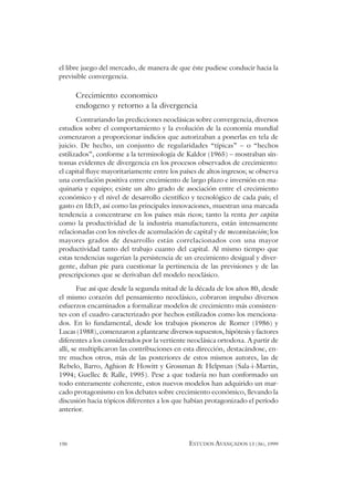 190 ESTUDOS AVANÇADOS 13 (36), 1999
el libre juego del mercado, de manera de que éste pudiese conducir hacia la
previsible convergencia.
Crecimiento economico
endogeno y retorno a la divergencia
Contrariando las predicciones neoclásicas sobre convergencia, diversos
estudios sobre el comportamiento y la evolución de la economía mundial
comenzaron a proporcionar indicios que autorizaban a ponerlas en tela de
juicio. De hecho, un conjunto de regularidades “típicas” – o “hechos
estilizados”, conforme a la terminología de Kaldor (1965) – mostraban sín-
tomas evidentes de divergencia en los procesos observados de crecimiento:
el capital fluye mayoritariamente entre los países de altos ingresos; se observa
una correlación positiva entre crecimiento de largo plazo e inversión en ma-
quinaria y equipo; existe un alto grado de asociación entre el crecimiento
económico y el nivel de desarrollo científico y tecnológico de cada país; el
gasto en I&D, así como las principales innovaciones, muestran una marcada
tendencia a concentrarse en los países más ricos; tanto la renta per capita
como la productividad de la industria manufacturera, están intensamente
relacionadas con los niveles de acumulación de capital y de mecanización; los
mayores grados de desarrollo están correlacionados con una mayor
productividad tanto del trabajo cuanto del capital. Al mismo tiempo que
estas tendencias sugerían la persistencia de un crecimiento desigual y diver-
gente, daban pie para cuestionar la pertinencia de las previsiones y de las
prescripciones que se derivaban del modelo neoclásico.
Fue así que desde la segunda mitad de la década de los años 80, desde
el mismo corazón del pensamiento neoclásico, cobraron impulso diversos
esfuerzos encaminados a formalizar modelos de crecimiento más consisten-
tes con el cuadro caracterizado por hechos estilizados como los menciona-
dos. En lo fundamental, desde los trabajos pioneros de Romer (1986) y
Lucas (1988), comenzaron a plantearse diversos supuestos, hipótesis y factores
diferentes a los considerados por la vertiente neoclásica ortodoxa. A partir de
allí, se multiplicaron las contribuciones en esta dirección, destacándose, en-
tre muchos otros, más de las posteriores de estos mismos autores, las de
Rebelo, Barro, Aghion & Howitt y Grossman & Helpman (Sala-i-Martin,
1994; Guellec & Ralle, 1995). Pese a que todavía no han conformado un
todo enteramente coherente, estos nuevos modelos han adquirido un mar-
cado protagonismo en los debates sobre crecimiento económico, llevando la
discusión hacia tópicos diferentes a los que habían protagonizado el período
anterior.
 