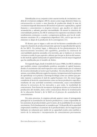 ESTUDOS AVANÇADOS 13 (36), 1999 191
Identificadas en su conjunto como nuevas teorías de crecimiento o mo-
delos de crecimiento endógeno (MCE), tienen como rasgo distintivo básico su
estructuración en torno a una función de producción donde la tasa de
crecimiento depende básicamente del stock de tres factores: capital físico, capital
humano y conocimientos (o progreso técnico), que pueden ser objeto de
acumulación y, además, generan externalidades. Al asumir la existencia de
externalidades positivas, los MCE sustituyen los supuestos neoclásicos sobre
rendimientos constantes a escala y competencia perfecta, por los de rendi-
mientos crecientes (9) y competencia imperfecta (10), con lo que sus con-
clusiones se alejan de la predicción de la convergencia (11).
El alcance que se asigna a cada uno de los factores considerados en la
respectiva función de producción permite apreciar la especificidad del aporte
de los MCE. En primer lugar, a diferencia de los planteamientos de la
macroeconomía neoclásica del equilibrio, postulan la existencia de
externalidades positivas asociadas a la inversión, que se traducen en retornos
crecientes a escala, lo que equivale a afirmar que las que se derivan del aumen-
to del stock de capital (incluyendo el capital humano) son de mayor magnitud
que las establecidas por el modelo de Solow.
En segundo lugar, desde el modelo de Lucas (1988), los MCE enfatizan
que también existen externalidades positivas asociadas al capital humano,
donde el crecimiento del stock respectivo está condicionado por el volumen
de recursos destinados al sector que lo produce. En esta dirección, los MCE
anotan, con énfasis diferente según los autores, la importancia de los procesos
de aprendizaje en la práctica (learning by doing) como un camino que per-
mite mejorar y aumentar el stock de capital humano (12). En tercer lugar,
consideran al stock de conocimientos como un factor productivo específico,
resultante de una actividad económica remunerada, cuyas externalidades
afectan la estructura de los mercados y, por ende, la modalidad de
concurrencia. Esta forma de incorporar al progreso técnico en la función de
producción del modelo, tiene como consecuencia directa la revalorización
de la educación formal y de la I&D en el proceso de acumulación de
conocimientos.
En estos procesos, la empresa privada aparece como el protagonista
principal de la acumulación de factores productivos y como responsable de
los aumentos de productividad y, por lo tanto, de la posibilidad de un mayor
crecimiento. En lo fundamental, se considera que “el desarrollo de la capacidad
empresarial contribuye al aumento de la productividad y de los ingresos por
habitante no solamente por medio de su capacidad creativa sino también a
través de la imitación e incorporación de conocimiento previamente
 