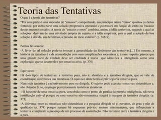 Teoria das Tentativas O que é a teoria das tentativas? “ Por uma parte é uma sucessão de “ensaios”, comportando, em princípio tantos “erros” quantos os êxitos fortuitos: por outra parte uma seleção progressiva operando  a posteriori  em função do êxito ou fracasso desses mesmos ensaios. A teoria de “ensaios e erros” combina, assim, a idéia apriorista, segundo a qual as soluções  derivam de uma atividade própria do sujeito, e a idéia empirista, para a qual a adoção da boa solução é devida, em definitivo, a pressão do meio externo” (p. 368-9). Pontos favoráveis: A favor de tal solução pode-se invocar a generalidade do fenômeno das tentativas.[...] Em resumo, a história da tentativa é a da acomodação com suas complicações sucessivas e, a esse respeito, parece que uma grande parte de verdade deve ser creditada à teoria  que identifica a inteligência como uma exploração que se desenvolve por tentativa ativa. (p. 370) Equívocos: Há dois tipos de tentativas: a tentativa pura, isto é, aleatória e a tentativa dirigida, que se vale de coordenação sistemática das tentativas. O equívoco deste teoria é privilegiar a tentativa pura. Nem toda tentativa é exclusivamente pura ou dirigida. O sujeito pode executar tentativas sistemáticas e, não obtendo êxito, empregar posteriormente tentativas aleatórias. -Há hipótese de uma tentativa pura, concebida como o ponto de partida da própria inteligência, não teria justificação cabível porque ou essa tentativa não-sistemática surgirá à margem da tentativa dirigida. (p. 373) -A diferença entre as tentativas não-sistemáticas e a pesquisa dirigida só é, portanto, de grau e não de qualidade (p. 374) porque sempre há esquemas prévios, mesmo minimamente, que influenciam a tentativa e implicam a presença de um processo de assimilação. Não há limite entre a tentativa dirigida e a pura. 
