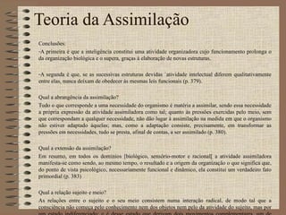 Teoria da Assimilação Conclusões: A primeira é que a inteligência constitui uma atividade organizadora cujo funcionamento prolonga o da organização biológica e o supera, graças à elaboração de novas estruturas. A segunda é que, se as sucessivas estruturas devidas `atividade intelectual diferem qualitativamente entre elas, nunca deixam de obedecer às mesmas leis funcionais (p. 379). Qual a abrangência da assimilação? Tudo o que corresponde a uma necessidade do organismo é matéria a assimilar, sendo essa necessidade a própria expressão da atividade assimiladora como tal; quanto às pressões exercidas pelo meio, sem que correspondam a qualquer necessidade, não dão lugar à assimilação na medida em que o organismo não estiver adaptado àquelas; mas, como a adaptação consiste, precisamente, em transformar as pressões em necessidades, tudo se presta, afinal de contas, a ser assimilado (p. 380). Qual a extensão da assimilação? Em resumo, em todos os domínios [biológico, sensório-motor e racional[ a atividade assimiladora manifesta-se como sendo, ao mesmo tempo, o resultado e a origem da organização o que significa que, do ponto de vista psicológico, necessariamente funcional e dinâmico, ela constitui um verdadeiro fato primordial (p. 383) Qual a relação sujeito e meio? As relações entre o sujeito e o seu meio consistem numa interação radical, de modo tal que a consciência não começa pelo conhecimento nem dos objetos nem pelo da atividade do sujeito, mas por um estado indiferenciado; e é desse estado que derivam dois movimentos complementares, um de incorporação das coisas ao sujeito, o outro de acomodação às próprias coisas. 