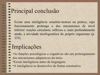 Principal conclusão Existe uma inteligência sensório-motora ou prática, cujo funcionamento prolonga o dos mecanismos de nível inferior: reações circulares, reflexos e, mais profundamente ainda, a atividade morfogenética do próprio organismo (p. 335). Implicações As funções psicológicas e cognitivas são um prolongamento dos mecanismos adaptativos do meio Existe inteligência antes da linguagem. A inteligência se desenvolve de forma construtiva 