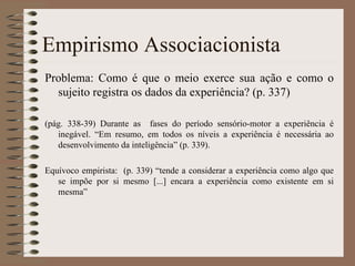 Empirismo Associacionista Problema: Como é que o meio exerce sua ação e como o sujeito registra os dados da experiência? (p. 337) (pág. 338-39) Durante as  fases do período sensório-motor a experiência é inegável. “Em resumo, em todos os níveis a experiência é necessária ao desenvolvimento da inteligência” (p. 339). Equívoco empirista:  (p. 339) “tende a considerar a experiência como algo que se impõe por si mesmo [...] encara a experiência como existente em si mesma” 