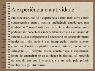 A experiência e a atividade Em conclusão, não só a experiência é tanto mais ativa e mais compreensiva quanto mais a inteligência amadurece, mas também as “coisas” sobre as quais ela se desenvolve nunca poderão ser concebidas independentemente da atividade do sujeito. [...] se a experiência é necessária ao desenvolvimento intelectual, não poderá ser interpretada, implicitamente, como as teorias empiristas querem, isto é, como auto-suficiente. [...] permite, assim, concluir que a experiência, longe de emancipar-se da atividade intelectual, só progride na medida em que é organizada e animada pela própria inteligência (p. 344 passim) 