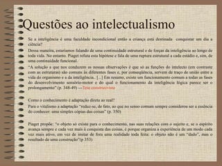 Questões ao intelectualismo Se a inteligência é uma faculdade incondicional então a criança está destinada  conquistar um dia a ciência?  Dessa maneira, estaríamos falando de uma continuidade estrutural e de forças da inteligência ao longo de toda vida. No entanto. Piaget refuta esta hipótese e fala de uma ruptura estrutural a cada estádio e, sim, de uma continuidade funcional. “ A solução a que nos conduzem as nossas observações é que só as funções do intelecto (em contraste com as estruturas) são comuns às diferentes fases e, por conseqüência, servem de traço de união entre a vida do organismo e a da inteligência.. [...] Em resumo, existe um funcionamento comum a todas as fases do desenvolvimento sensório-motor e do qual o funcionamento da inteligência lógica parece ser o prolongamento” (p. 348-49) --- Tese construtivista Como o conhecimento é adaptação direta ao real? Para o vitalismo a adaptação “reduz-se, de fato, ao que no senso comum sempre considerou ser a essência do conhecer: uma simples cópias das coisas” (p. 350) Piaget propõe: “o objeto só existe para o conhecimento, nas suas relações com o sujeito e, se o espírito avança sempre e cada vez mais à conquista das coisas, é porque organiza a experiência de um modo cada vez mais ativo, em vez de imitar de fora uma realidade toda feita: o objeto não é um “dado”, mas o resultado de uma construção”(p 353) 