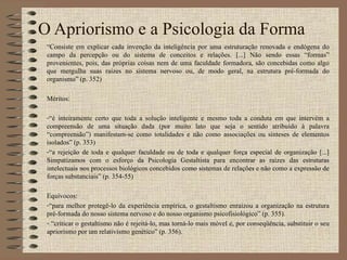 O Apriorismo e a Psicologia da Forma “ Consiste em explicar cada invenção da inteligência por uma estruturação renovada e endógena do campo da percepção ou do sistema de conceitos e relações. [...] Não sendo essas “formas” provenientes, pois, das próprias coisas nem de uma faculdade formadora, são concebidas como algo que mergulha suas raízes no sistema nervoso ou, de modo geral, na estrutura pré-formada do organismo” (p. 352) Méritos: “ é inteiramente certo que toda a solução inteligente e mesmo toda a conduta em que intervém a compreensão de uma situação dada (por muito lato que seja o sentido atribuído à palavra “compreensão”) manifestam-se como totalidades e não como associações ou sínteses de elementos isolados” (p. 353) “ a rejeição de toda e qualquer faculdade ou de toda e qualquer força especial de organização [...] Simpatizamos com o esforço da Psicologia Gestaltista para encontrar as raízes das estruturas intelectuais nos processos biológicos concebidos como sistemas de relações e não como a expressão de forças substanciais” (p. 354-55) Equívocos: “ para melhor protegê-lo da experiência empírica, o gestaltismo enraizou a organização na estrutura pré-formada do nosso sistema nervoso e do nosso organismo psicofisiológico” (p. 355). “ criticar o gestaltismo não é rejeitá-lo, mas torná-lo mais móvel e, por conseqüência, substituir o seu apriorismo por um relativismo genético” (p. 356). 