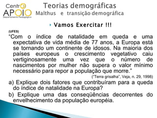 Vamos Exercitar !!! (UFES)  “ Com o índice de natalidade em queda e uma expectativa de vida média de 77 anos, a Europa está se tornando um continente de idosos. Na maioria dos países europeus o crescimento vegetativo caiu vertiginosamente uma vez que o número de nascimentos por mulher não supera o valor mínimo necessário para repor a população que morre.” (“Terra grisalha”, Veja, n. 29, 1998) a) Explique dois fatores que contribuíram para a queda do índice de natalidade na Europa? b) Explique uma das conseqüências decorrentes do envelhecimento da população européia. 