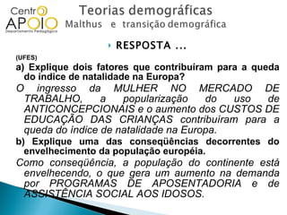 RESPOSTA ... (UFES)  a) Explique dois fatores que contribuíram para a queda do índice de natalidade na Europa? O ingresso da MULHER NO MERCADO DE TRABALHO, a popularização do uso de ANTICONCEPCIONAIS e o aumento dos CUSTOS DE EDUCAÇÃO DAS CRIANÇAS contribuíram para a queda do índice de natalidade na Europa. b) Explique uma das conseqüências decorrentes do envelhecimento da população européia. Como conseqüência, a população do continente está envelhecendo, o que gera um aumento na demanda por PROGRAMAS DE APOSENTADORIA e de ASSISTÊNCIA SOCIAL AOS IDOSOS. 