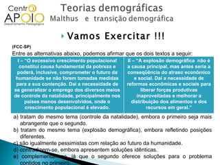 Vamos Exercitar !!! (FCC-SP)  Entre as alternativas abaixo, podemos afirmar que os dois textos a seguir: a) tratam do mesmo tema (controle da natalidade), embora o primeiro seja mais abrangente que o segundo. b) tratam do mesmo tema (explosão demográfica), embora refletindo posições diferentes. c) são igualmente pessimistas com relação ao futuro da humanidade. d) contradizem-se, embora apresentem soluções idênticas. e) complementam-se, já que o segundo oferece soluções para o problema contidos no primeiro. I – “O excessivo crescimento populacional constitui causa fundamental da pobreza e poderá, inclusive, comprometer o futuro da humanidade se não forem tomadas medidas para a sua contenção. Daí a necessidade de se generalizar o emprego dos diversos meios de controle da natalidade, principalmente nos países menos desenvolvidos, onde o crescimento populacional é elevado. II – “A explosão demográfica  não é a causa principal, mas antes seria a conseqüência do atraso econômico e social. Daí a necessidade de reformas econômicas e sociais para liberar forças produtivas inaproveitadas e melhorar a distribuição dos alimentos e dos recursos em geral.” 