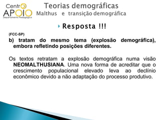 Resposta !!! (FCC-SP)  b) tratam do mesmo tema (explosão demográfica), embora refletindo posições diferentes. Os textos retratam a explosão demográfica numa visão  NEOMALTHUSIANA . Uma nova forma de acreditar que o crescimento populacional elevado leva ao declínio econômico devido a não adaptação do processo produtivo. 