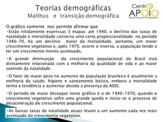 O gráfico somente  nos permite afirmar que: Estão nitidamente expressas 3 etapas: até 1940, o declínio das taxas de natalidade e mortalidade conserva uma certa proporcionalidade; no período 1940-70, há um declínio  maior da mortalidade, portanto, um maior crescimento vegetativo e, após 1970, ocorre o inverso, a população tende a ter um crescimento menos acentuado. A grande diminuição  do crescimento populacional do Brasil está diretamente relacionada com a melhoria da qualidade de vida e ao maior controle da natalidade. O fator de maior peso no aumento da população brasileira é atualmente a melhoria da saúde, higiene e saneamento básico, embora a mortalidade tenha a tendência a aumentar devido a presença da AIDS. O período de maior destaque neste gráfico é o de 1940-1970, quando o crescimento vegetativo sofre uma grande queda e inicia-se o processo de desaceleração do crescimento populacional. As baixas taxas de natalidade atuais levam a um aumento cada vez mais acentuado do crescimento vegetativo. 