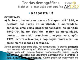 Resposta !!! (FUVEST/FGV-SP)  a)  Estão nitidamente expressas 3 etapas: até 1940, o declínio das taxas de natalidade e mortalidade conserva uma certa proporcionalidade; no período 1940-70, há um declínio  maior da mortalidade, portanto, um maior crescimento vegetativo e, após 1970, ocorre o inverso, a população tende a ter um crescimento menos acentuado. Nesta questão cabe uma dica. Foi perguntado: “o gráfico  somente  nos permite afirmar que:”. Este é o caso das questões mais fáceis, pois não precisa buscar conhecimentos extras,  basta procurar a questão que descreve corretamente o gráfico e não a que tece conjecturas . Como pode-ser observado na resposta acima. 