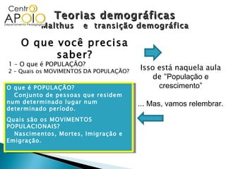 Teorias demográficas Malthus  e  transição demográfica O que você precisa saber? 1 – O que é POPULAÇÃO? 2 – Quais os MOVIMENTOS DA POPULAÇÃO? Isso está naquela aula de “ População e crescimento” ... Mas, vamos relembrar. O que é POPULAÇÃO? Conjunto de pessoas que residem num determinado lugar num determinado período. Quais são os MOVIMENTOS POPULACIONAIS? Nascimentos, Mortes, Imigração e Emigração. 