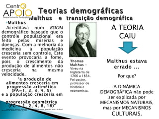 Teorias demográficas Malthus  e  transição demográfica Thomas Malthus  – Viveu na Inglaterra de 1766 a 1834. Foi pastor, professor de história e economista. Malthus Acreditava num  BOOM  demográfico baseado que o controle populacional era feito pelas misérias e doenças. Com a melhoria da medicina a população cresceria sem controle. Este evento provocaria a fome, pois o crescimento da produção de alimentos não cresceria na mesma velocidade. “ a produção de alimentos cresceria em progressão aritmética  (PA=1, 2, 3, 4, 5)  e a população cresceria em  progressão geométrica  (PG = 1, 2, 4, 8, 16)” (MAGNOLI & ARAÚJO. Geografia: a construção do mundo: geografia geral e do Brasil. São Paulo: Ed. Moderna, 2005; pg. 460) A TEORIA CAIU Malthus estava errado ... Por que? A DINÂMICA DEMOGRÁFICA não pode ser explicada por MECANISMOS NATURAIS, mas por MECANISMOS  CULTURAIS. 
