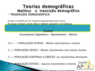 Teorias demográficas Malthus  e  transição demográfica TRANSIÇÃO DEMOGRÁFICA Estuda o caminho de um momento populacional para outro.  As taxas iniciais eram altas e depois passam a ser baixas. Como? Crescimento Vegetativo = Nascimentos - Mortes 0 e 1 -> POPULAÇÃO ESTÁVEL – Muitos nascimentos e mortes. 2 -> POPULAÇÃO CRESCE – Muitos nascimentos com menos mortes. 3 -> POPULAÇÃO CONTINUA A CRESCER –os nascimentos diminuem. 4 -> POPULAÇÃO ESTÁVEL – poucos nascimentos e mortes. 5 -> POPULAÇÃO DIMINUI – poucas mortes e nascimentos. 