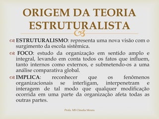 
 ESTRUTURALISMO: representa uma nova visão com o
surgimento da escola sistêmica.
 FOCO: estudo da organização em sentido amplo e
integral, levando em conta todos os fatos que influem,
tanto internos como externos, e submetendo-os a uma
análise comparativa global.
 IMPLICA: reconhecer que os fenômenos
organizacionais se interligam, interpenetram e
interagem de tal modo que qualquer modificação
ocorrida em uma parte da organização afeta todas as
outras partes.
ORIGEM DA TEORIA
ESTRUTURALISTA
Profa. MS Cláudia Moura
 