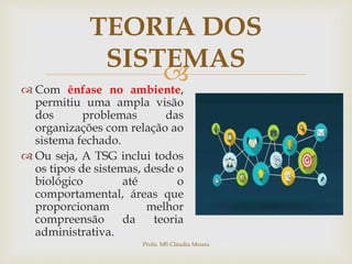 
TEORIA DOS
SISTEMAS
 Com ênfase no ambiente,
permitiu uma ampla visão
dos problemas das
organizações com relação ao
sistema fechado.
 Ou seja, A TSG inclui todos
os tipos de sistemas, desde o
biológico até o
comportamental, áreas que
proporcionam melhor
compreensão da teoria
administrativa.
Profa. MS Cláudia Moura
 