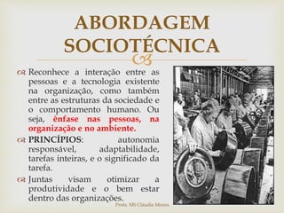 
ABORDAGEM
SOCIOTÉCNICA
 Reconhece a interação entre as
pessoas e a tecnologia existente
na organização, como também
entre as estruturas da sociedade e
o comportamento humano. Ou
seja, ênfase nas pessoas, na
organização e no ambiente.
 PRINCÍPIOS: autonomia
responsável, adaptabilidade,
tarefas inteiras, e o significado da
tarefa.
 Juntas visam otimizar a
produtividade e o bem estar
dentro das organizações.
Profa. MS Cláudia Moura
 