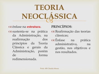 
TEORIA
NEOCLÁSSICA
 ênfase na estrutura.
 sustenta-se na prática
da Administração, na
reafirmação dos
princípios da Teoria
Clássica e gerais da
Administração, porém
de forma
redimensionada.
PRINCÍPIOS:
 Reafirmação das teorias
clássicas;
 Ênfase na prática
administrativa, na
gestão, nos objetivos e
nos resultados.
Profa. MS Cláudia Moura
 
