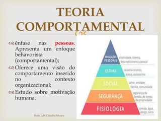 
TEORIA
COMPORTAMENTAL
 ênfase nas pessoas.
Apresenta um enfoque
behavorista
(comportamental);
 Oferece uma visão do
comportamento inserido
no contexto
organizacional;
 Estudo sobre motivação
humana.
Profa. MS Cláudia Moura
 