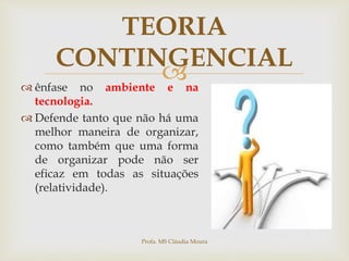 
TEORIA
CONTINGENCIAL
 ênfase no ambiente e na
tecnologia.
 Defende tanto que não há uma
melhor maneira de organizar,
como também que uma forma
de organizar pode não ser
eficaz em todas as situações
(relatividade).
Profa. MS Cláudia Moura
 