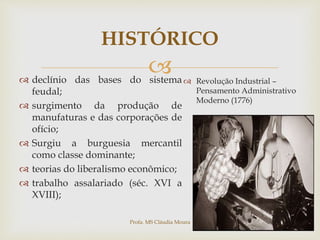 
HISTÓRICO
 declínio das bases do sistema
feudal;
 surgimento da produção de
manufaturas e das corporações de
ofício;
 Surgiu a burguesia mercantil
como classe dominante;
 teorias do liberalismo econômico;
 trabalho assalariado (séc. XVI a
XVIII);
 Revolução Industrial –
Pensamento Administrativo
Moderno (1776)
Profa. MS Cláudia Moura
 
