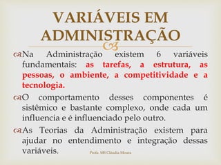 
Na Administração existem 6 variáveis
fundamentais: as tarefas, a estrutura, as
pessoas, o ambiente, a competitividade e a
tecnologia.
O comportamento desses componentes é
sistêmico e bastante complexo, onde cada um
influencia e é influenciado pelo outro.
As Teorias da Administração existem para
ajudar no entendimento e integração dessas
variáveis.
VARIÁVEIS EM
ADMINISTRAÇÃO
Profa. MS Cláudia Moura
 