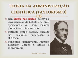 
TEORIA DA ADMINISTRAÇÃO
CIENTÍFICA (TAYLORISMO)
 com ênfase nas tarefas, buscava a
racionalização do trabalho no nível
operacional, ou seja, máxima
produção ao mínimo custo.
 Instituiu tempo padrão, trabalho
em conjunto, supervisão e
eficiência.
 Princípios: Planejamento, Preparo,
Execução, Cargos e Tarefas, e
Padronização.
Profa. MS Cláudia Moura
 